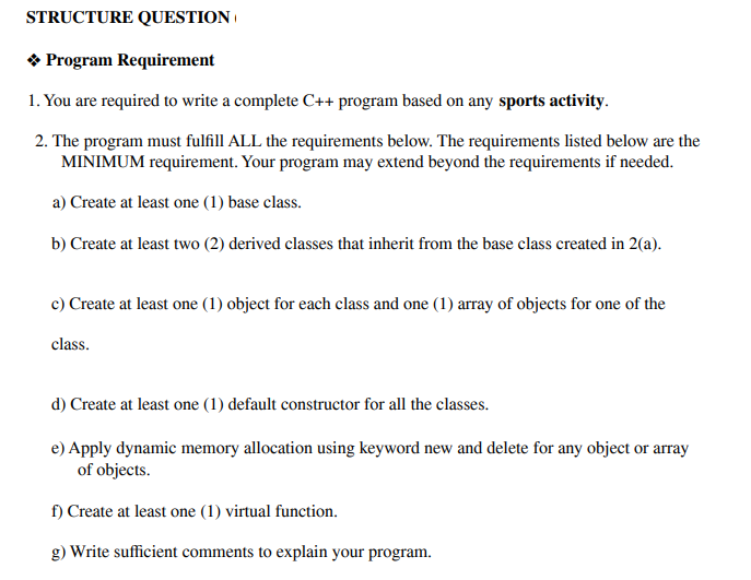 STRUCTURE QUESTION |
* Program Requirement
1. You are required to write a complete C++ program based on any sports activity.
2. The program must fulfill ALL the requirements below. The requirements listed below are the
MINIMUM requirement. Your program may extend beyond the requirements if needed.
a) Create at least one (1) base class.
b) Create at least two (2) derived classes that inherit from the base class created in 2(a).
c) Create at least one (1) object for each class and one (1) array of objects for one of the
class.
d) Create at least one (1) default constructor for all the classes.
e) Apply dynamic memory allocation using keyword new and delete for any object or array
of objects.
f) Create at least one (1) virtual function.
g) Write sufficient comments to explain your program.
