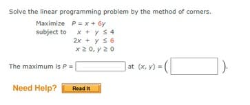 Solve the linear programming problem by the method of corners.
Maximize P= x + 6y
subject to x + y s4
2x + y s6
x 2 0, y 20
The maximum is P =
at (x, y) =
Need Help?
Read It
