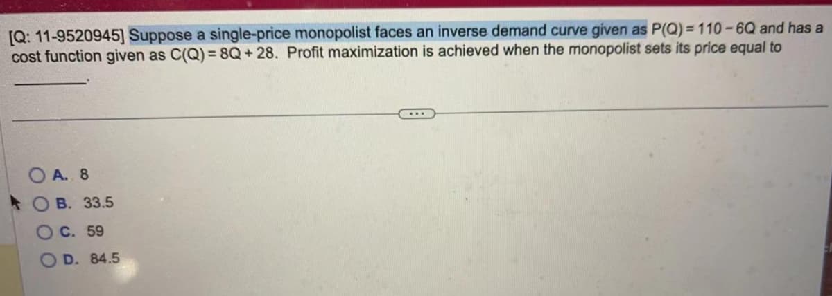 [Q: 11-9520945] Suppose a single-price monopolist faces an inverse demand curve given as P(Q)=110-6Q and has a
cost function given as C(Q)=8Q+28. Profit maximization is achieved when the monopolist sets its price equal to
OA. 8
B. 33.5
C. 59
D. 84.5
...
