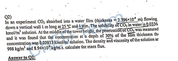 Q2)
In an experiment CO₂ absorbed into a water film (thickness = 2.396x10 m) flowing
= 2.396
down a vertical wall I m long at 25 °C and 1 atm. The solubility of CO₂ in water is 0.0336
kmol/m' solution. At the middle of the tower height, the penetration of CO₂ was measured
and it was found that the concentration at a depth of 30% of the film thickness the
concentration was 0.02933 kmol/m' solution. The density and viscosity of the solution ar
998 kg/m³ and 8.94x10 kg/m.s. calculate the mass flux.
Answer to 02: