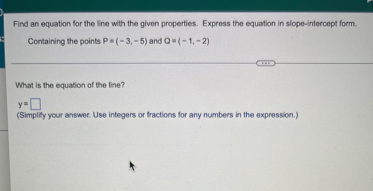 Find an equation for the line with the given properties. Express the equation in slope-intercept form.
Containing the points P = (-3,-5) and Q= (-1,- 2)
...
What is the equation of the line?
y =
(Simplify your answer. Use integers or fractions for any numbers in the expression.)
