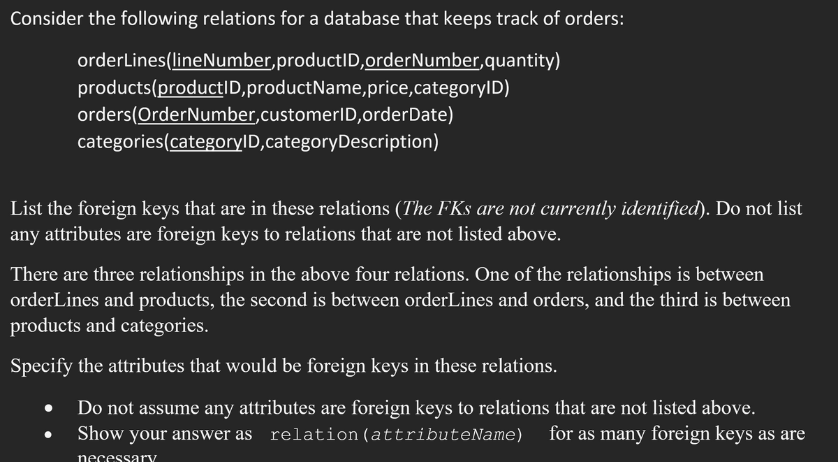 Consider the following relations for a database that keeps track of orders:
orderLines(line Number, productID,order Number, quantity)
products(productID, productName, price,categoryID)
orders (OrderNumber,customerID,orderDate)
categories(categoryID,categoryDescription)
List the foreign keys that are in these relations (The FKs are not currently identified). Do not list
any attributes are foreign keys to relations that are not listed above.
There are three relationships in the above four relations. One of the relationships is between
orderLines and products, the second is between orderLines and orders, and the third is between
products and categories.
Specify the attributes that would be foreign keys in these relations.
Do not assume any attributes are foreign keys to relations that are not listed above.
for as many foreign keys as are
Show your answer as relation (attributeName)
necessary