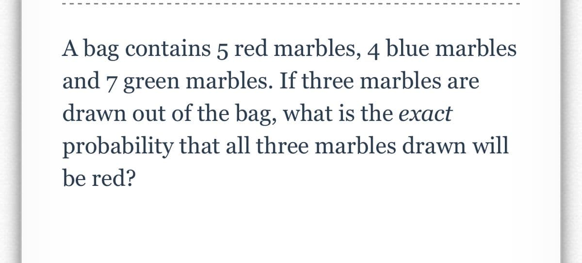 A bag contains 5 red marbles, 4 blue marbles
and 7 green marbles. If three marbles are
drawn out of the bag, what is the exact
probability that all three marbles drawn will
be red?