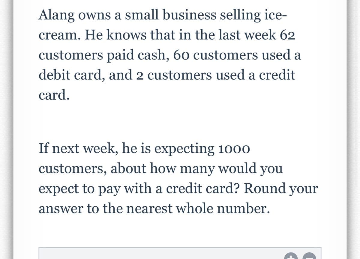 Alang owns a small business selling ice-
cream. He knows that in the last week 62
customers paid cash, 60 customers used a
debit card, and 2 customers used a credit
card.
If next week, he is expecting 1000
customers, about how many would you
expect to pay with a credit card? Round your
answer to the nearest whole number.
D
