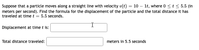 Suppose that a particle moves along a straight line with velocity v(t) = 10 - 1t, where 0 ≤ t ≤ 5.5 (in
meters per second). Find the formula for the displacement of the particle and the total distance it has
traveled at time t = 5.5 seconds.
Displacement at time t is:
Total distance traveled:
meters in 5.5 seconds