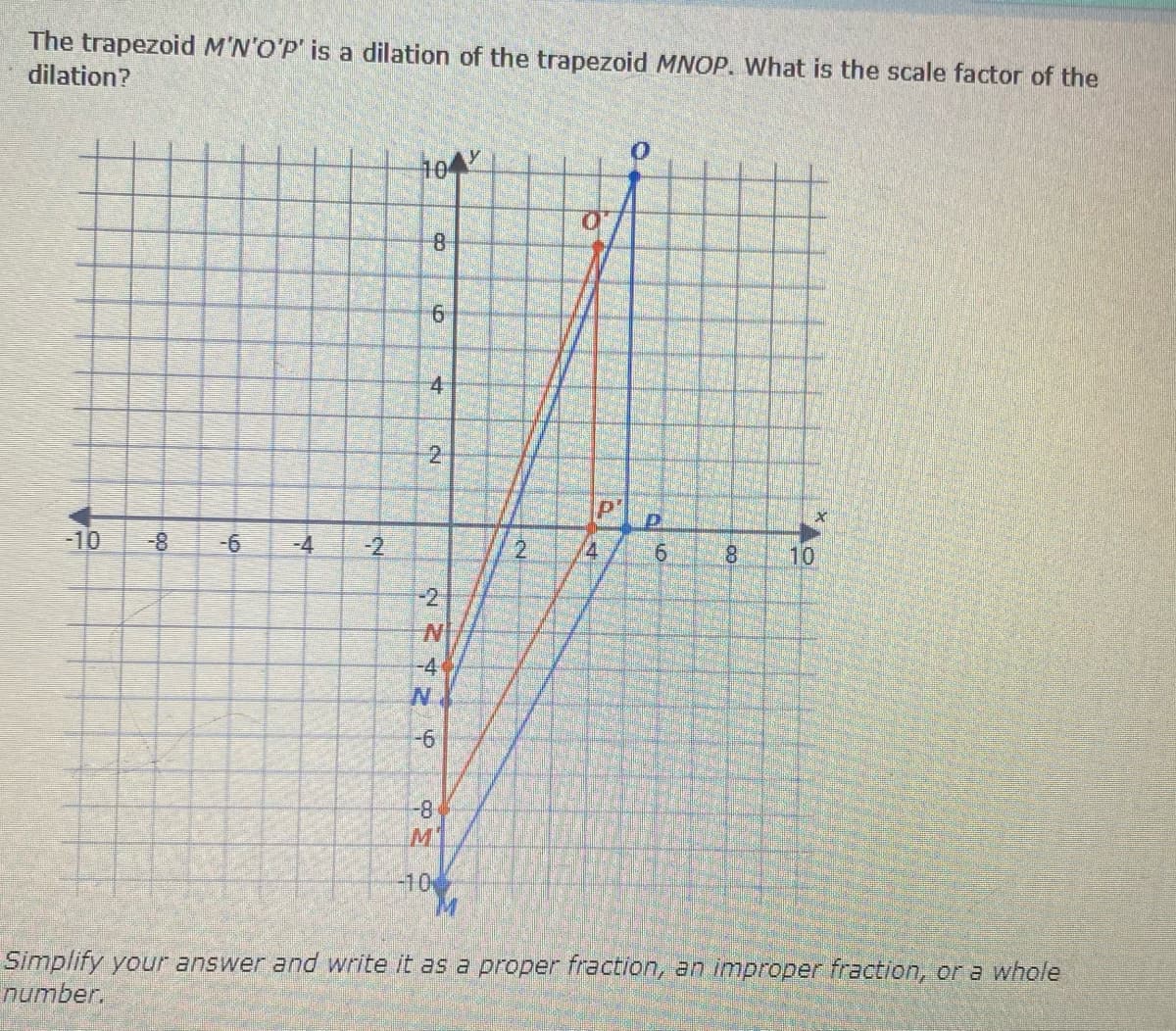 The trapezoid M'N'O'P' is a dilation of the trapezoid MNOP. What is the scale factor of the
dilation?
104
4
-10
-4
-2
2.
6.
8.
10
8-
-2
N'
-4
8-1
M'
-10
Simplify your answer and write it as a proper fraction, an improper fraction, or a whole
number.
2.
2.
6.
