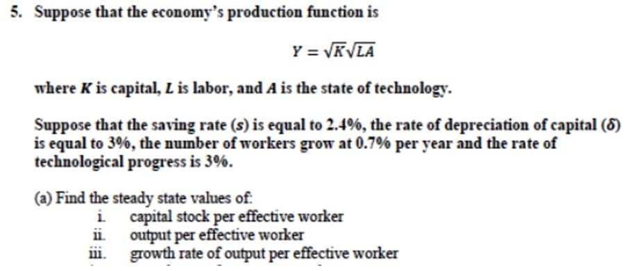 5. Suppose that the economy's production function is
Y = √K√LA
where K is capital, L is labor, and A is the state of technology.
Suppose that the saving rate (s) is equal to 2.4%, the rate of depreciation of capital (8)
is equal to 3%, the number of workers grow at 0.7% per year and the rate of
technological progress is 3%.
(a) Find the steady state values of:
i.
11.
capital stock per effective worker
output per effective worker
growth rate of output per effective worker