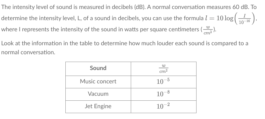 The intensity level of sound is measured in decibels (dB). A normal conversation measures 60 dB. To
5),
determine the intensity level, L, of a sound in decibels, you can use the formula 1 = 10log (₁
where I represents the intensity of the sound in watts per square centimeters (₂).
10-16
Look at the information in the table to determine how much louder each sound is compared to a
normal conversation.
Sound
Music concert
Vacuum
Jet Engine
cm2
10-5
-8
10
10-2