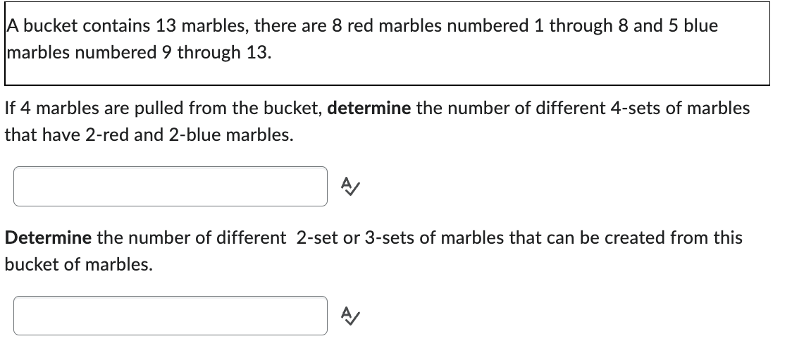 A bucket contains 13 marbles, there are 8 red marbles numbered 1 through 8 and 5 blue
marbles numbered 9 through 13.
If 4 marbles are pulled from the bucket, determine the number of different 4-sets of marbles
that have 2-red and 2-blue marbles.
A/
Determine the number of different 2-set or 3-sets of marbles that can be created from this
bucket of marbles.
A/