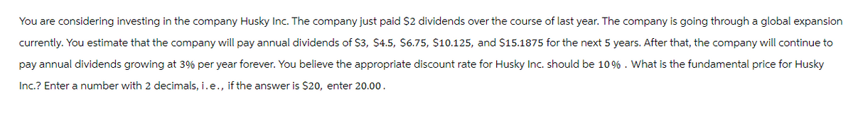 You are considering investing in the company Husky Inc. The company just paid $2 dividends over the course of last year. The company is going through a global expansion
currently. You estimate that the company will pay annual dividends of $3, $4.5, $6.75, $10.125, and $15.1875 for the next 5 years. After that, the company will continue to
pay annual dividends growing at 3% per year forever. You believe the appropriate discount rate for Husky Inc. should be 10% . What is the fundamental price for Husky
Inc.? Enter a number with 2 decimals, i.e., if the answer is $20, enter 20.00.