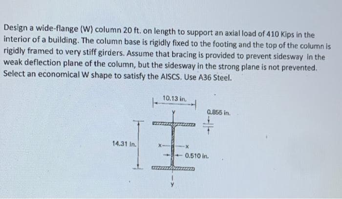 Design a wide-flange (W) column 20 ft. on length to support an axial load of 410 Kips in the
interior of a building. The column base is rigidly fixed to the footing and the top of the column is
rigidly framed to very stiff girders. Assume that bracing is provided to prevent sidesway in the
weak deflection plane of the column, but the sidesway in the strong plane is not prevented.
Select an economical W shape to satisfy the AISCS. Use A36 Steel.
14.31 In.
10.13 in.
X-
1
-X
H
0.855 in.
4 0.510 in.