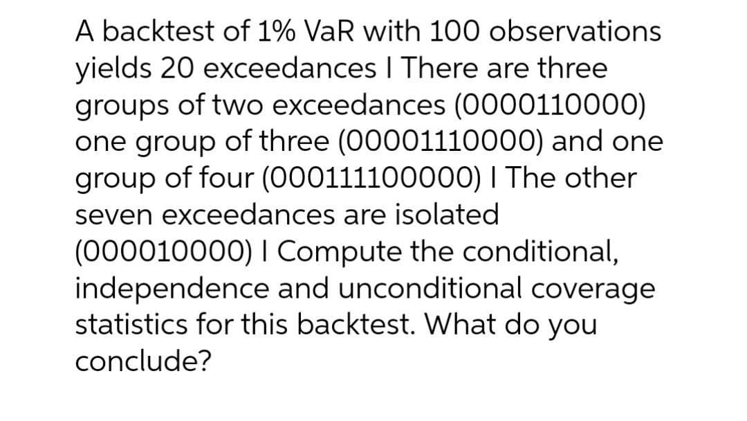A backtest of 1% VaR with 100 observations
yields 20 exceedances I There are three
groups of two exceedances (0000110000)
one group of three (00001110000) and one
group of four (000111100000) I The other
seven exceedances are isolated
(000010000) I Compute the conditional,
independence and unconditional coverage
statistics for this backtest. What do you
conclude?

