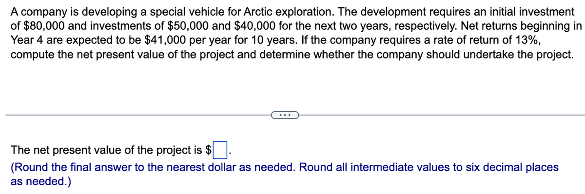 A company is developing a special vehicle for Arctic exploration. The development requires an initial investment
of $80,000 and investments of $50,000 and $40,000 for the next two years, respectively. Net returns beginning in
Year 4 are expected to be $41,000 per year for 10 years. If the company requires a rate of return of 13%,
compute the net present value of the project and determine whether the company should undertake the project.
The net present value of the project is $
(Round the final answer to the nearest dollar as needed. Round all intermediate values to six decimal places
as needed.)