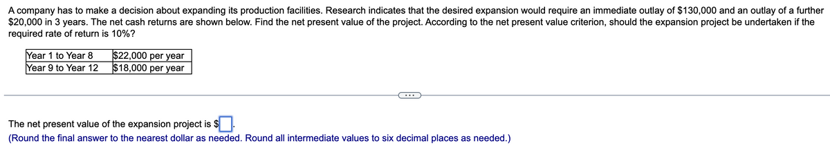 A company has to make a decision about expanding its production facilities. Research indicates that the desired expansion would require an immediate outlay of $130,000 and an outlay of a further
$20,000 in 3 years. The net cash returns are shown below. Find the net present value of the project. According to the net present value criterion, should the expansion project be undertaken if the
required rate of return is 10%?
Year 1 to Year 8
Year 9 to Year 12
$22,000 per year
$18,000 per year
The net present value of the expansion project is $
(Round the final answer to the nearest dollar as needed. Round all intermediate values to six decimal places as needed.)