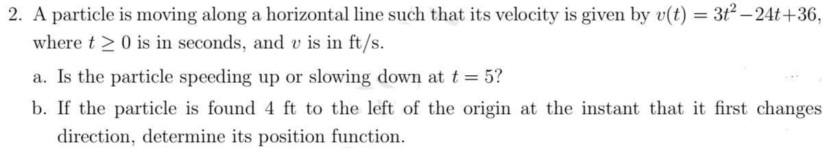 2. A particle is moving along a horizontal line such that its velocity is given by v(t) = 3ť² – 24t+36,
where t >0 is in seconds, and v is in ft/s.
a. Is the particle speeding up or slowing down at t = 5?
b. If the particle is found 4 ft to the left of the origin at the instant that it first changes
direction, determine its position function.
