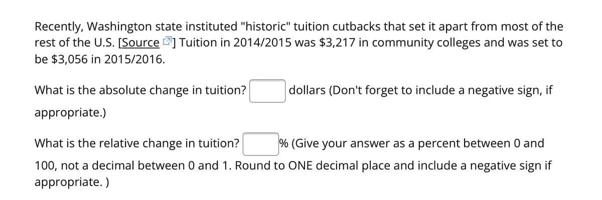 Recently, Washington state instituted "historic" tuition cutbacks that set it apart from most of the
rest of the U.S. [Source] Tuition in 2014/2015 was $3,217 in community colleges and was set to
be $3,056 in 2015/2016.
What is the absolute change in tuition?
appropriate.)
dollars (Don't forget to include a negative sign, if
% (Give your answer as a percent between 0 and
What is the relative change in tuition?
100, not a decimal between 0 and 1. Round to ONE decimal place and include a negative sign if
appropriate.)