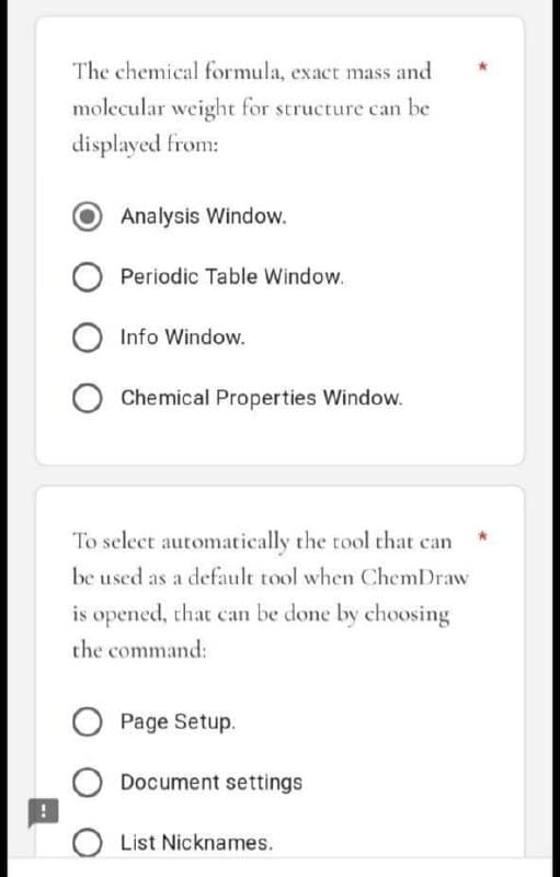 The chemical formula, exact mass and
molecular weight for structure can be
displayed from:
Analysis Window.
Periodic Table Window.
Info Window.
O Chemical Properties Window.
To select automatically the tool that can
be used as a default tool when ChemDraw
is opened, that can be done by choosing
the command:
Page Setup.
Document settings
O List Nicknames.