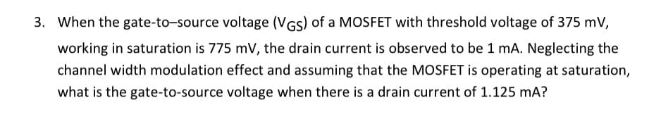 3. When the gate-to-source voltage (VGS) of a MOSFET with threshold voltage of 375 mV,
working in saturation is 775 mV, the drain current is observed to be 1 mA. Neglecting the
channel width modulation effect and assuming that the MOSFET is operating at saturation,
what is the gate-to-source voltage when there is a drain current of 1.125 mA?