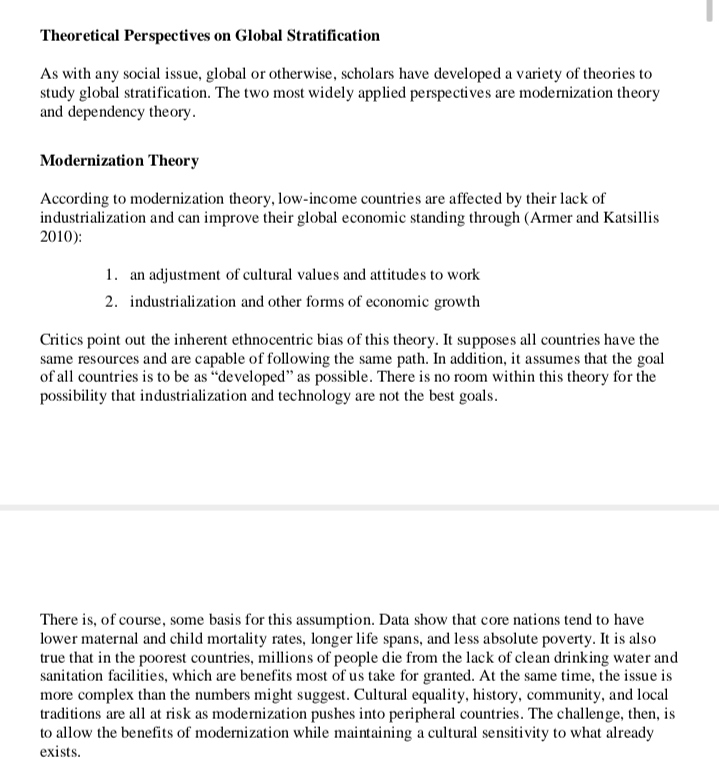 Theoretical Perspectives on Global Stratification
As with any social issue, global or otherwise, scholars have developed a variety of theories to
study global stratification. The two most widely applied perspectives are modernization theory
and dependency theory.
Modernization Theory
According to modernization theory, low-income countries are affected by their lack of
industrialization and can improve their global economic standing through (Armer and Katsillis
2010):
1. an adjustment of cultural values and attitudes to work
2. industrialization and other forms of economic growth
Critics point out the inherent ethnocentric bias of this theory. It supposes all countries have the
same resources and are capable of following the same path. In addition, it assumes that the goal
of all countries is to be as "developed" as possible. There is no room within this theory for the
possibility that industrialization and technology are not the best goals.
There is, of course, some basis for this assumption. Data show that core nations tend to have
lower maternal and child mortality rates, longer life spans, and less absolute poverty. It is also
true that in the poorest countries, millions of people die from the lack of clean drinking water and
sanitation facilities, which are benefits most of us take for granted. At the same time, the issue is
more complex than the numbers might suggest. Cultural equality, history, community, and local
traditions are all at risk as modernization pushes into peripheral countries. The challenge, then, is
to allow the benefits of modernization while maintaining a cultural sensitivity to what already
exists.
