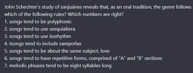 John Schechter's study of sanjuánes reveals that, as an oral tradition, the genre follows
which of the following rules? Which numbers are right?
1. songs tend to be polyphonic
2. songs tend to use sesquialtera
3. songs tend to use isorhythm
4. tsongs tend to include zampoñas
5. songs tend to be about the same subject, love
6. songs tend to have repetitive forms, comprised of "A" and "B" sections
7. melodic phrases tend to be eight syllables long