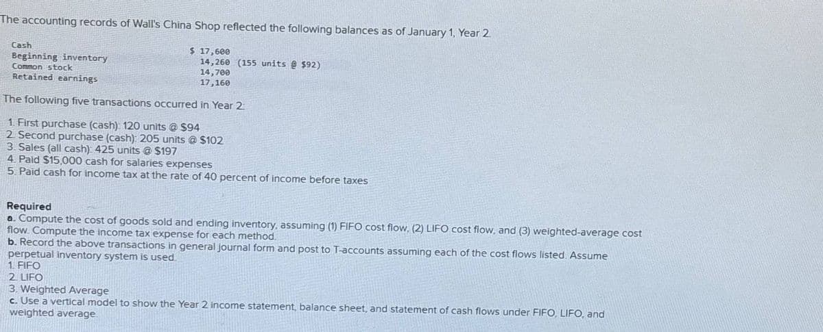 The accounting records of Wall's China Shop reflected the following balances as of January 1, Year 2
Cash
Beginning inventory
Common stock
Retained earnings
$ 17,600
14,260 (155 units @ $92)
14,700
17,160
The following five transactions occurred in Year 2
1. First purchase (cash): 120 units @ $94
2. Second purchase (cash): 205 units @ $102
3. Sales (all cash): 425 units @ $197
4. Paid $15,000 cash for salaries expenses
5. Paid cash for income tax at the rate of 40 percent of income before taxes
Required
a. Compute the cost of goods sold and ending inventory, assuming (1) FIFO cost flow. (2) LIFO cost flow, and (3) weighted-average cost
flow. Compute the income tax expense for each method.
b. Record the above transactions in general journal form and post to T-accounts assuming each of the cost flows listed. Assume
perpetual inventory system is used.
1. FIFO
2 LIFO
3. Weighted Average
c. Use a vertical model to show the Year 2 income statement, balance sheet, and statement of cash flows under FIFO, LIFO, and
weighted average