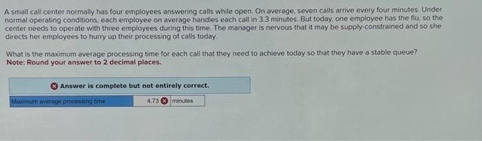 A small call center normally has four employees answering calls while open. On average, seven calls arrive every four minutes. Under
normal operating conditions, each employee on average handles each call in 3.3 minutes. But today, one employee has the flu, so the
center needs to operate with three employees during this time. The manager is nervous that it may be supply-constrained and so she
directs her employees to hurry up their processing of calls today.
What is the maximum average processing time for each call that they need to achieve today so that they have a stable queue?
Note: Round your answer to 2 decimal places.
Answer is complete but not entirely correct.
Maximum average processing time
4,73 minutes