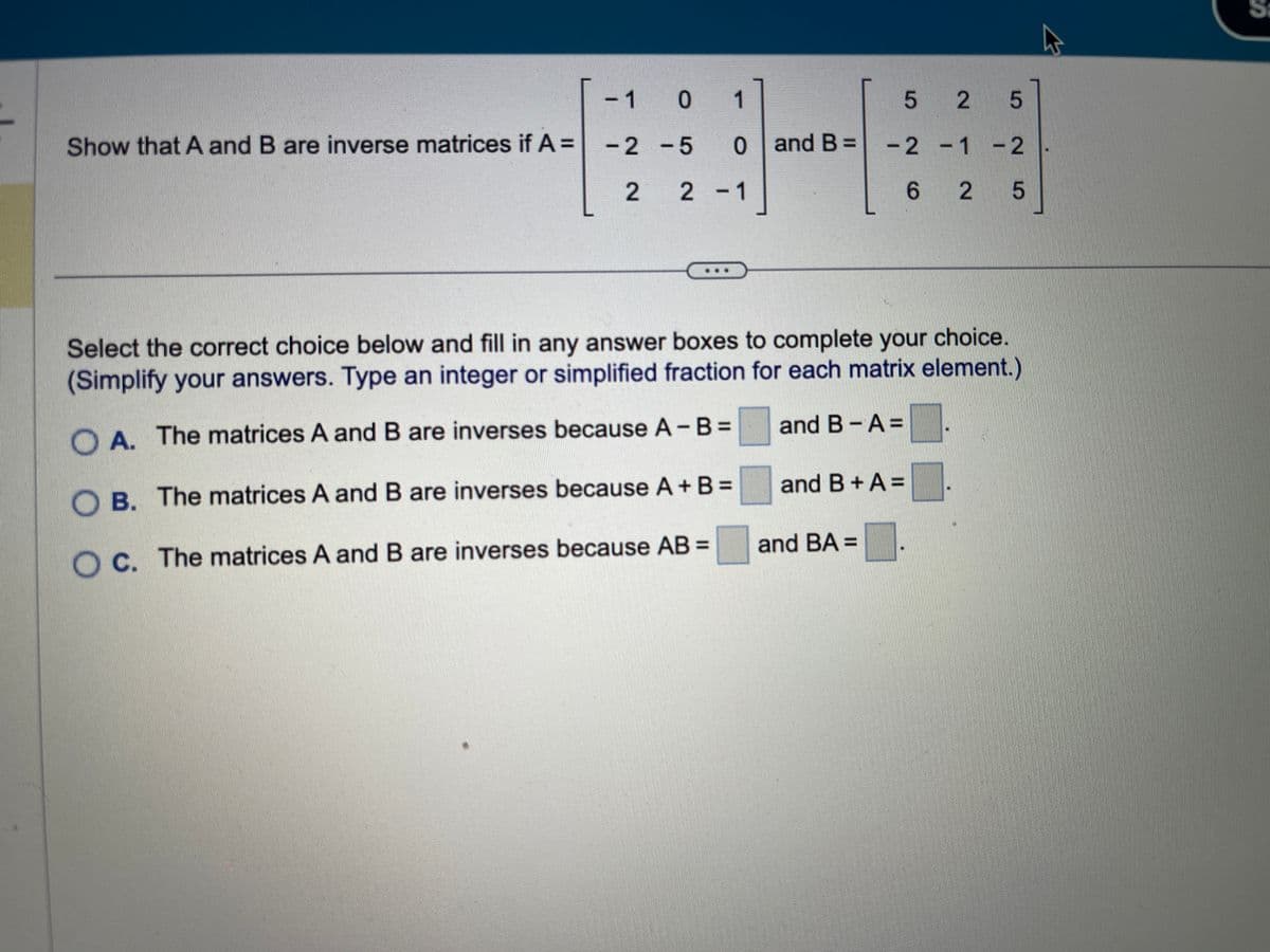 Show that A and B are inverse matrices if A =
- 1
-2
2
0 1
-5
0 0 and B =
2-1
52 5
-2 -1 -2
6 2
2 5
Select the correct choice below and fill in any answer boxes to complete your choice.
(Simplify your answers. Type an integer or simplified fraction for each matrix element.)
OA. The matrices A and B are inverses because A - B =
OB. The matrices A and B are inverses because A + B =
Oc. The matrices A and B are inverses because AB =
and B-A=
and B+A=
and BA =
K
S