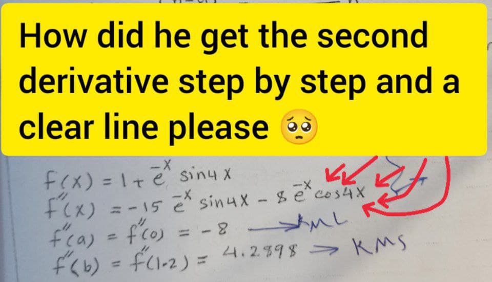 How did he get the second
derivative step by step and a
clear line please 9
--
fex) = I+e siny x
%3D
+Cx) =-15 sinux- se cos4X
f'ca) = fco) = -
fくb) = fcl-2) = 4.2398 > KMS
ーX
= -15 e sin4X- secos4X
%3D
4.2598-
%3D
%3D
