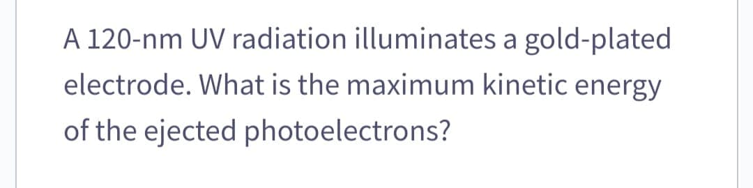 A 120-nm UV radiation illuminates a gold-plated
electrode. What is the maximum kinetic energy
of the ejected photoelectrons?
