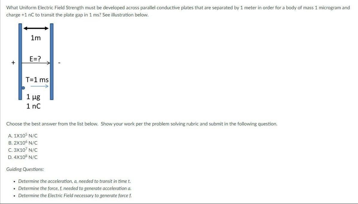 What Uniform Electric Field Strength must be developed across parallel conductive plates that are separated by 1 meter in order for a body of mass 1 microgram and
charge +1 nC to transit the plate gap in 1 ms? See illustration below.
1m
E=?
H
+
T=1 ms
1 μg
1 nC
Choose the best answer from the list below. Show your work per the problem solving rubric and submit in the following question.
A. 1X105 N/C
B. 2X106 N/C
C. 3X10 N/C
D. 4X108 N/C
Guiding Questions:
▪ Determine the acceleration, a, needed to transit in time t.
▪ Determine the force, f, needed to generate acceleration a.
▪ Determine the Electric Field necessary to generate force f.