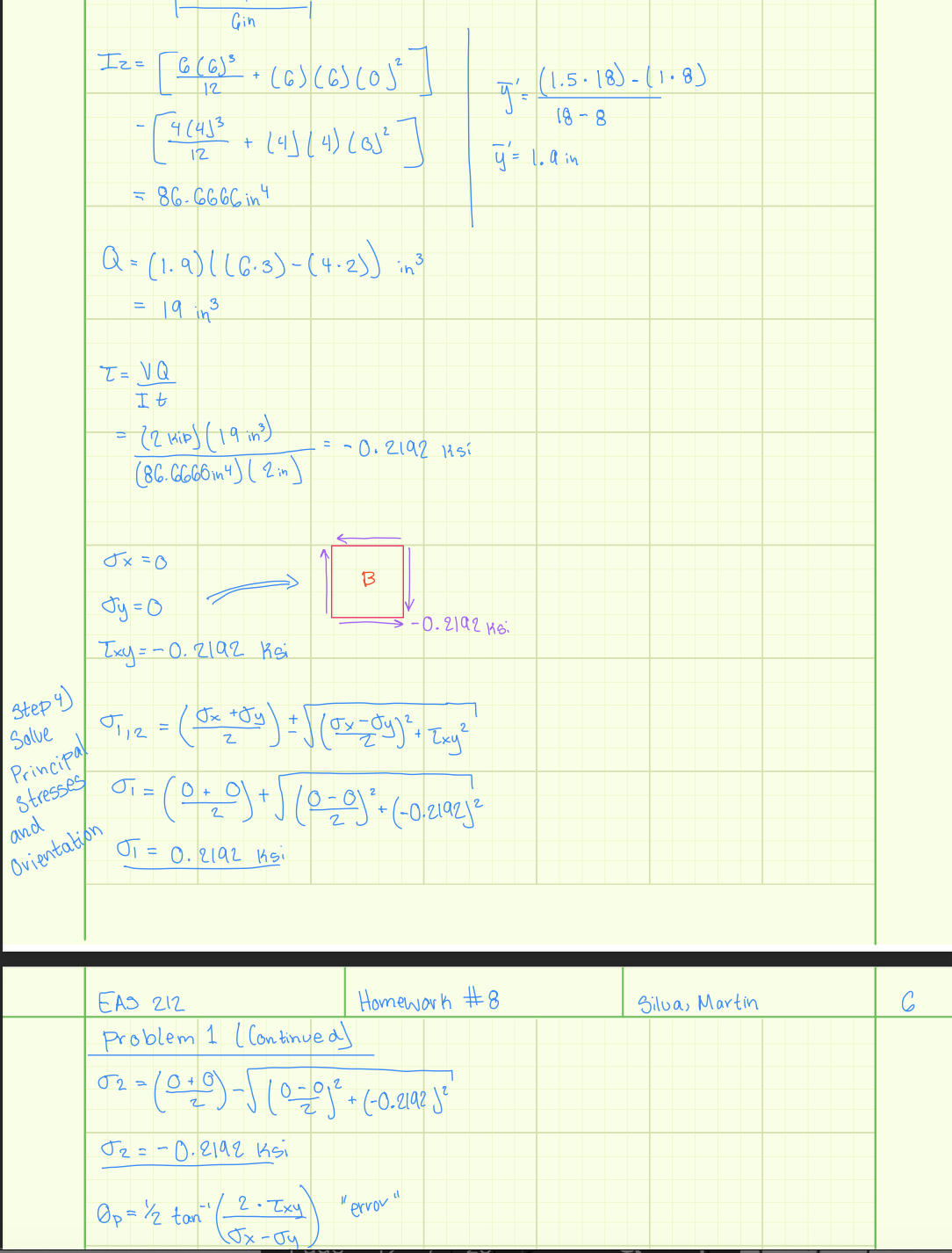 Step 4)
Solve
Principal
Stresses
and
Orientation
Gin
6 (6)³ + (6) (6) (0)²
12
- [4 (4)² + (4) (4) (0)² ]
86-6666 in4
Iz=
·
5
Q = (1.9) ((6.3) - (4-2)) in ³
·19 in ³
=
T=VQ
It
= (2 kip) (19 in ³)
(86.6666m 4) (2 m)
Jx=0
OT
Jy=0
Txy=-0.2192 Ksi
01₁/2 = (J₂² +Jy) = √ (Tv=Jy)² + [ny²
Jx
Exy
= 0.2192 15.
= -0.2192 1sí
+ = ( 0 + ₂0 ) + √ ( 0 = 0 ) ² + (-0.2192je
2
O
B
02=
Op = 1/2 tan " ( _2 +Zxy)
Jx-Jy
EAS 212
Problem 1 Continued)
oz-(9)-J1=j+ (-0.? 3*
Т2=-0. 2192 ksi
-0.2192 Ksi
"error"
y =
y = 1. a in
Homework #8
(1.5.18)-(1.8)
18-8
Silva, Martin
C