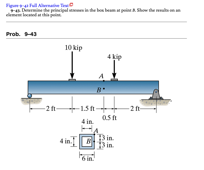 Figure 9-42 Full Alternative Text
9-43. Determine the principal stresses in the box beam at point B. Show the results on an
element located at this point.
Prob. 9-43
2 ft-
10 kip
4 in.
A
6 in.
B
-1.5 ft-
4 in.
HA
B
4 kip
0.5 ft
13 in.
13 in.
-2 ft-