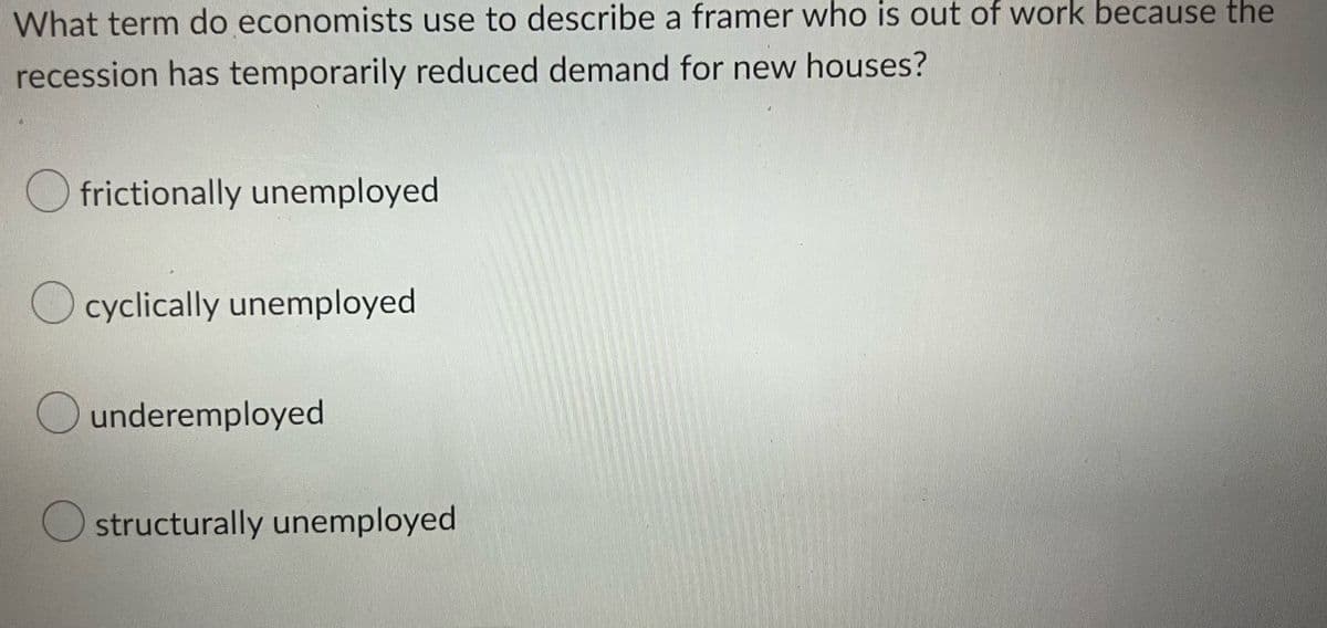 What term do economists use to describe a framer who is out of work because the
recession has temporarily reduced demand for new houses?
frictionally unemployed
cyclically unemployed
underemployed
O structurally unemployed