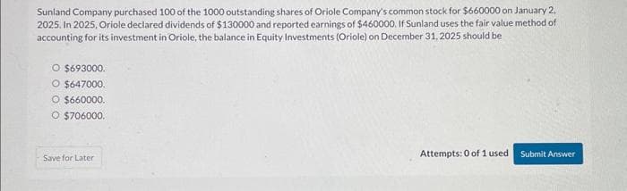 Sunland Company purchased 100 of the 1000 outstanding shares of Oriole Company's common stock for $660000 on January 2.
2025. In 2025, Oriole declared dividends of $130000 and reported earnings of $460000. If Sunland uses the fair value method of
accounting for its investment in Oriole, the balance in Equity Investments (Oriole) on December 31, 2025 should be
O $693000.
O $647000.
O $660000.
O $706000.
Save for Later
Attempts: 0 of 1 used
Submit Answer