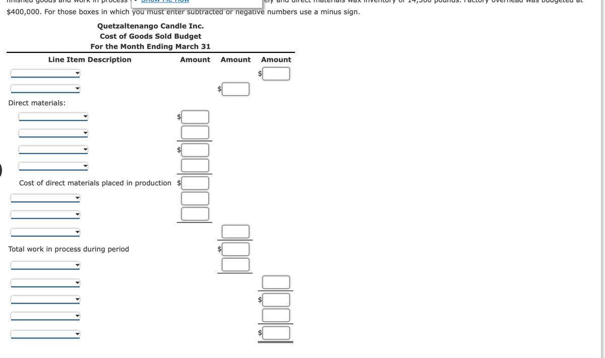 $400,000. For those boxes in which you must enter subtracted or negative numbers use a minus sign.
Quetzaltenango Candle Inc.
Cost of Goods Sold Budget
For the Month Ending March 31
Amount
Line Item Description
Direct materials:
Cost of direct materials placed in production $
Total work in process during period
Amount Amount
