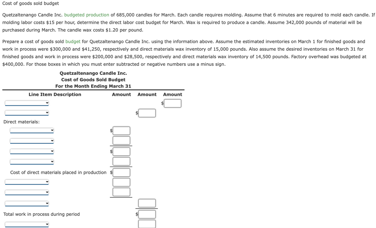 Cost of goods sold budget
Quetzaltenango Candle Inc. budgeted production of 685,000 candles for March. Each candle requires molding. Assume that 6 minutes are required to mold each candle. If
molding labor costs $15 per hour, determine the direct labor cost budget for March. Wax is required to produce a candle. Assume 342,000 pounds of material will be
purchased during March. The candle wax costs $1.20 per pound.
Prepare a cost of goods sold budget for Quetzaltenango Candle Inc. using the information above. Assume the estimated inventories on March 1 for finished goods and
work in process were $300,000 and $41,250, respectively and direct materials wax inventory of 15,000 pounds. Also assume the desired inventories on March 31 for
finished goods and work in process were $200,000 and $28,500, respectively and direct materials wax inventory of 14,500 pounds. Factory overhead was budgeted at
$400,000. For those boxes in which you must enter subtracted or negative numbers use a minus sign.
Quetzaltenango Candle Inc.
Cost of Goods Sold Budget
For the Month Ending March 31
Line Item Description
Direct materials:
Amount Amount Amount
Cost of direct materials placed in production $
Total work in process during period