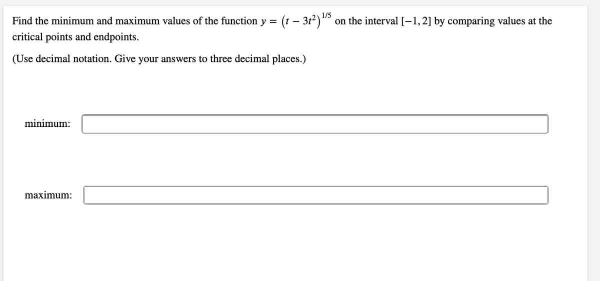 Find the minimum and maximum values of the function y =
(t – 312) 15
on the interval [-1,2] by comparing values at the
critical points and endpoints.
(Use decimal notation. Give your answers to three decimal places.)
minimum:
maximum:
