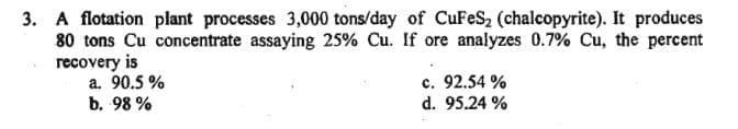 3. A flotation plant processes 3,000 tons/day of CuFeS₂ (chalcopyrite). It produces
80 tons Cu concentrate assaying 25% Cu. If ore analyzes 0.7% Cu, the percent
recovery is
a. 90.5%
b. 98%
c. 92.54%
d. 95.24%