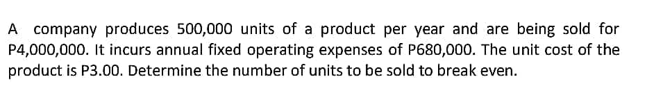 A company produces 500,000 units of a product per year and are being sold for
P4,000,000. It incurs annual fixed operating expenses of P680,000. The unit cost of the
product is P3.00. Determine the number of units to be sold to break even.