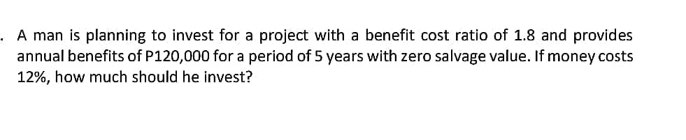 . A man is planning to invest for a project with a benefit cost ratio of 1.8 and provides
annual benefits of P120,000 for a period of 5 years with zero salvage value. If money costs
12%, how much should he invest?