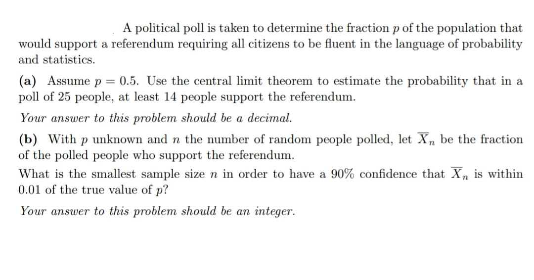 A political poll is taken to determine the fraction p of the population that
would support a referendum requiring all citizens to be fluent in the language of probability
and statistics.
(a) Assume p = 0.5. Use the central limit theorem to estimate the probability that in a
poll of 25 people, at least 14 people support the referendum.
Your answer to this problem should be a decimal.
(b) With p unknown and n the number of random people polled, let Xn be the fraction
of the polled people who support the referendum.
What is the smallest sample size n in order to have a 90% confidence that Xn is within
0.01 of the true value of p?
Your answer to this problem should be an integer.