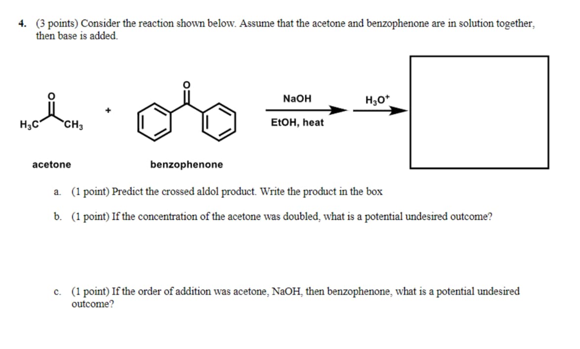 4. (3 points) Consider the reaction shown below. Assume that the acetone and benzophenone are in solution together,
then base is added.
H3C
CH3
NaOH
H3O+
EtOH, heat
acetone
benzophenone
a. (1 point) Predict the crossed aldol product. Write the product in the box
b. (1 point) If the concentration of the acetone was doubled, what is a potential undesired outcome?
c. (1 point) If the order of addition was acetone, NaOH, then benzophenone, what is a potential undesired
outcome?