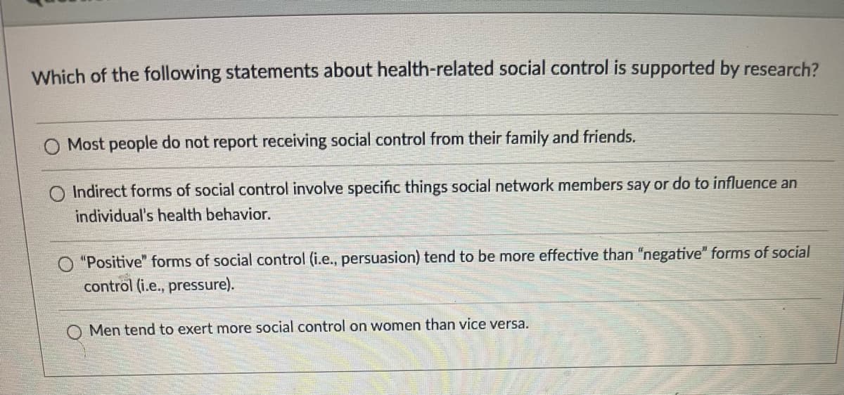 Which of the following statements about health-related social control is supported by research?
Most people do not report receiving social control from their family and friends.
Indirect forms of social control involve specific things social network members say or do to influence an
individual's health behavior.
"Positive" forms of social control (i.e., persuasion) tend to be more effective than "negative" forms of social
control (i.e., pressure).
Men tend to exert more social control on women than vice versa.