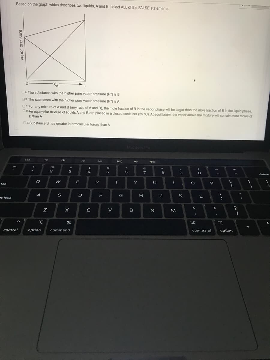 Based on the graph which describes two liquids, A and B, select ALL of the FALSE statements.
XA
OA The substance with the higher pure vapor pressure (P") is B
OB. The substance with the higher pure vapor pressure (P°) is A
OC. For any mixture of A and B (any ratio of A and B), the mole fraction of B in the vapor phase will be larger than the mole fraction of B in the liquid phase.
OD. An equimolar mixture of liquids A and B are placed in a closed container (25 °C). At equilibrium, the vapor above the mixture will contain more moles of
B than A
OE Substance B has greater intermolecular forces than A
MacBook Pro
esc
%23
&
1
2
3
4
5
6
7
8
9.
delete
Q
E
R
T.
Y
tab
A
D
F
G
J
K
os lock
>
V
B
N
M
control
option
command
command
option
vapor pressure
