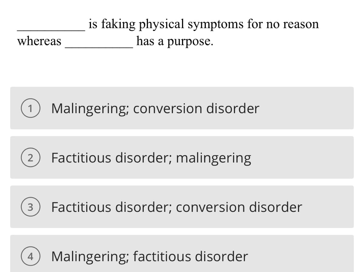 whereas
is faking physical symptoms for no reason
has a purpose.
1 Malingering; conversion disorder
2 Factitious disorder; malingering
3 Factitious disorder; conversion disorder
4 Malingering; factitious disorder