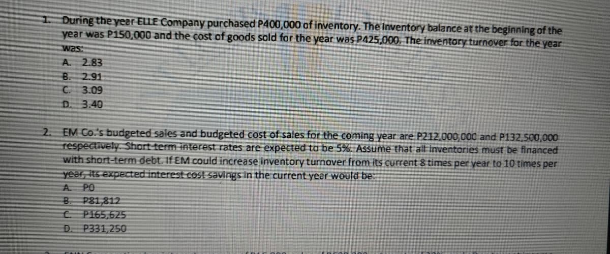 1. During the year ELLE Company purchased P400,000 of inventory. The inventory balance at the beginning of the
year was P150,000 and the cost of goods sold for the year was P425,000. The inventory turnover for the year
A. 2.83
B. 2.91
C. 3.09
D. 3.40
EM Co.'s budgeted sales and budgeted cost of sales for the coming year are P212,000,000 and P132,500,000
respectively. Short-term interest rates are expected to be 5%. Assume that all inventories must be financed
with short-term debt. If EM could increase inventory turnover from its current 8 times per year to 10 times per
year, its expected interest cost savings in the current year would be:
A. PO
B. P81,812
C P165,625
D. P331,250
2.
