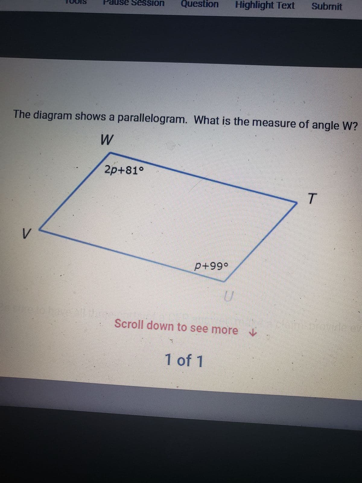 Pause Session Question Highlight Text Submit
The diagram shows a parallelogram. What is the measure of angle W?
W
V
2p+81°
P+99°
Scroll down to see more V
1 of 1
