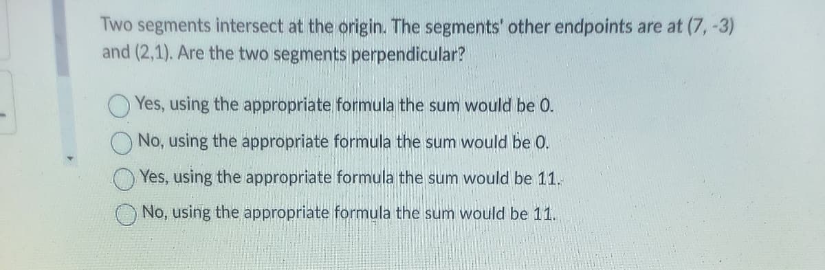 Two segments intersect at the origin. The segments' other endpoints are at (7, -3)
and (2,1). Are the two segments perpendicular?
Yes, using the appropriate formula the sum would be O.
No, using the appropriate formula the sum would be 0.
Yes, using the appropriate formula the sum would be 11.
No, using the appropriate formula the sum would be 11.