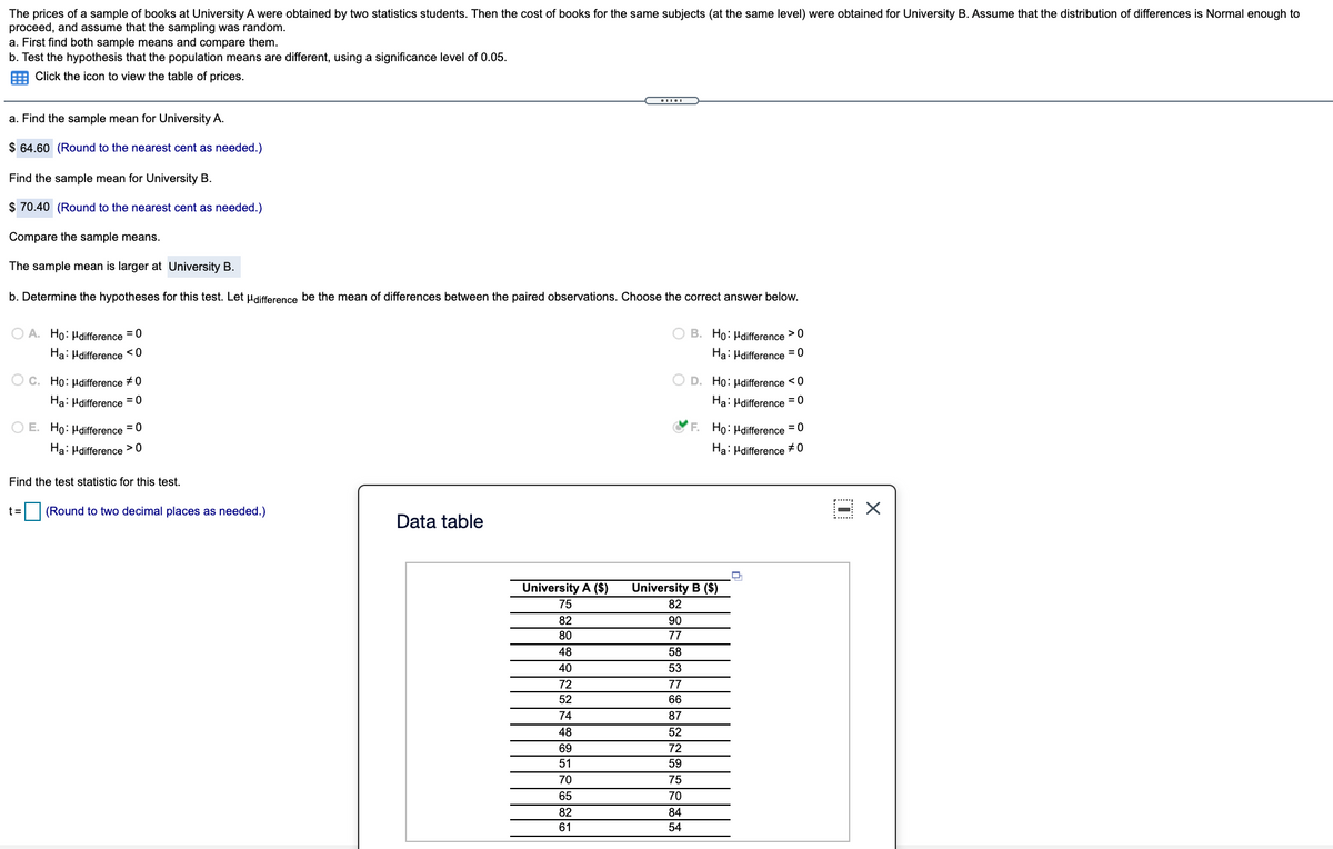 The prices of a sample of books at University A were obtained by two statistics students. Then the cost of books for the same subjects (at the same level) were obtained for University B. Assume that the distribution of differences is Normal enough to
proceed, and assume that the sampling was random.
a. First find both sample means and compare them.
b. Test the hypothesis that the population means are different, using a significance level of 0.05.
E Click the icon to view the table of prices.
a. Find the sample mean for University A.
$ 64.60 (Round to the nearest cent as needed.)
Find the sample mean for University B.
$ 70.40 (Round to the nearest cent as needed.)
Compare the sample means.
The sample mean is larger at University B.
b. Determine the hypotheses for this test. Let Hdifference be the mean of differences between the paired observations. Choose the correct answer below.
O A. Ho: Hdifference = 0
O B. Ho: Hdifference >0
Ha: Hdifference <0
Ha: Hdifference = 0
O c. Ho: µdifference #0
O D. Ho: Hdifference <0
Ha: Hdifference = 0
Ha: Hdifference = 0
O E. Ho: Hdifference =0
F. Ho: Hdifference =0
Ha: Hdifference >0
Ha: Hdifference +0
Find the test statistic for this test.
t =
(Round to two decimal places as needed.)
Data table
University A ($)
University B ($)
75
82
82
90
80
77
48
58
40
53
72
77
52
66
74
87
48
52
69
72
51
59
70
75
65
70
82
84
61
54
