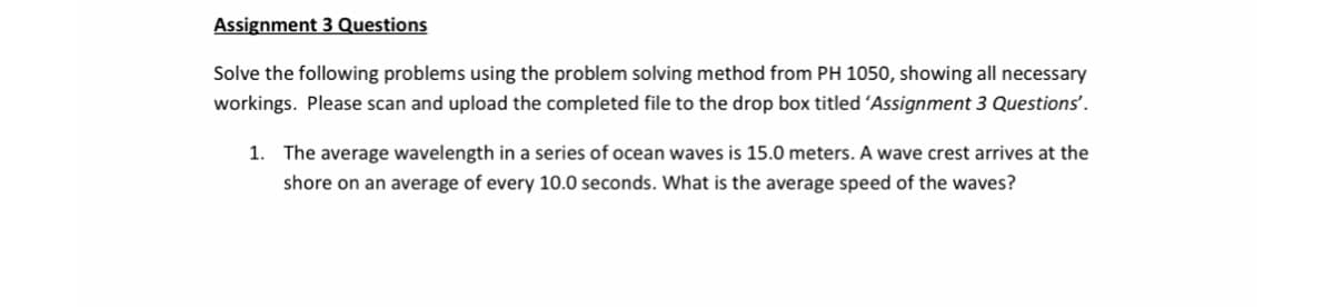 Assignment 3 Questions
Solve the following problems using the problem solving method from PH 1050, showing all necessary
workings. Please scan and upload the completed file to the drop box titled 'Assignment 3 Questions'.
1.
The average wavelength in a series of ocean waves is 15.0 meters. A wave crest arrives at the
shore on an average of every 10.0 seconds. What is the average speed of the waves?